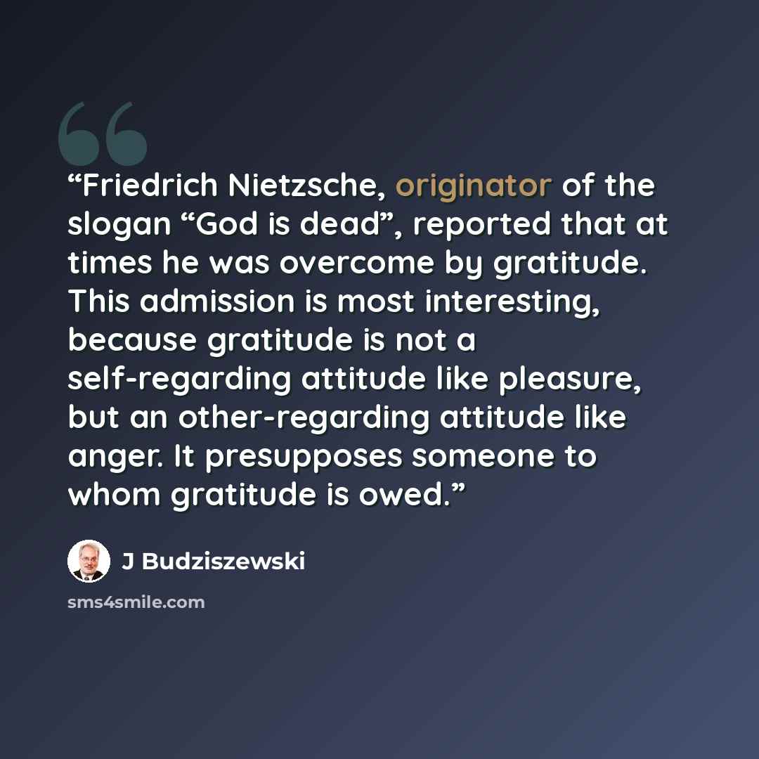 “Friedrich Nietzsche, originator of the slogan “God is dead”, reported that at times he was overcome by gratitude. This admission is most interesting, because gratitude is not a self-regarding attitude like pleasure, but an other-regarding attitude like anger. It presupposes someone to whom…” quote by J Budziszewski