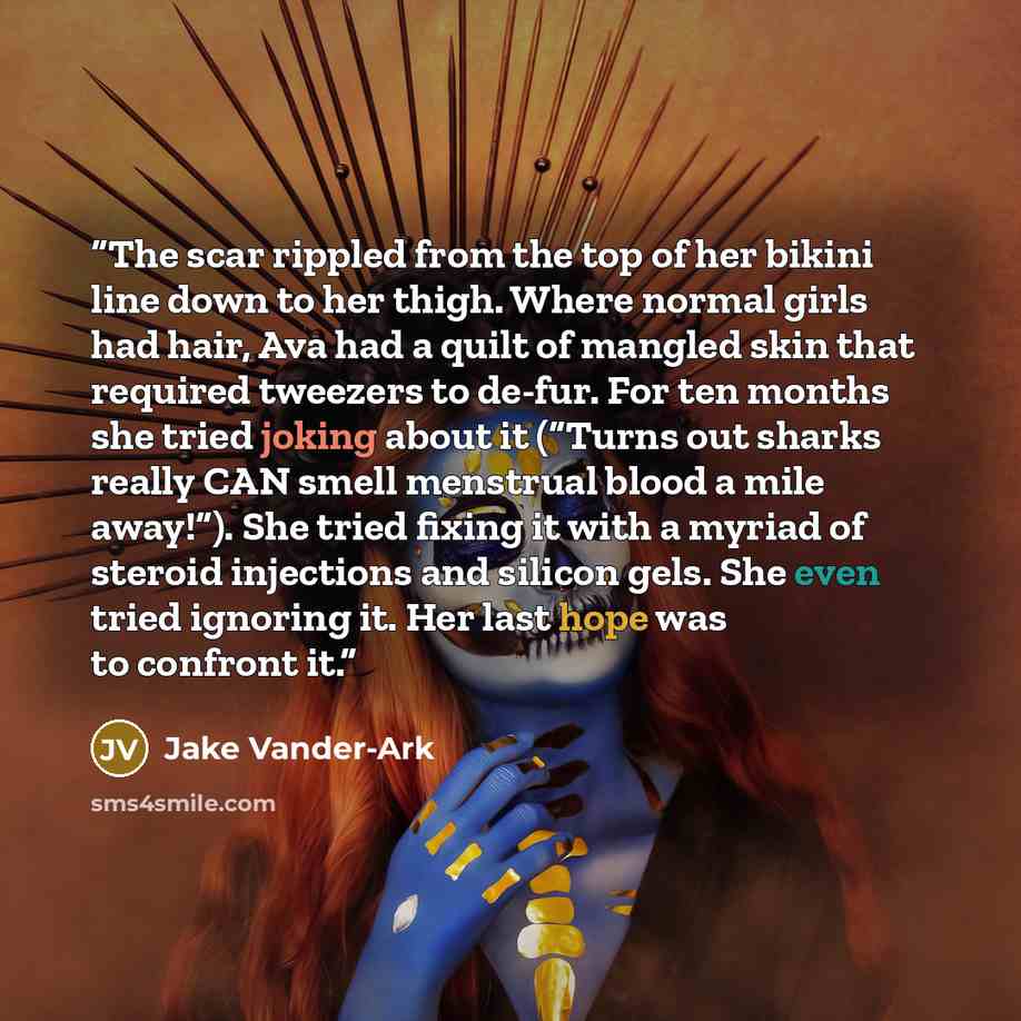 “The scar rippled from the top of her bikini line down to her thigh. Where normal girls had hair, Ava had a quilt of mangled skin that required tweezers to de-fur. For ten months she tried joking about it (“Turns out sharks really CAN smell menstrual blood a mile away!”). She tried fixing it with a…” quote by Jake Vander-Ark