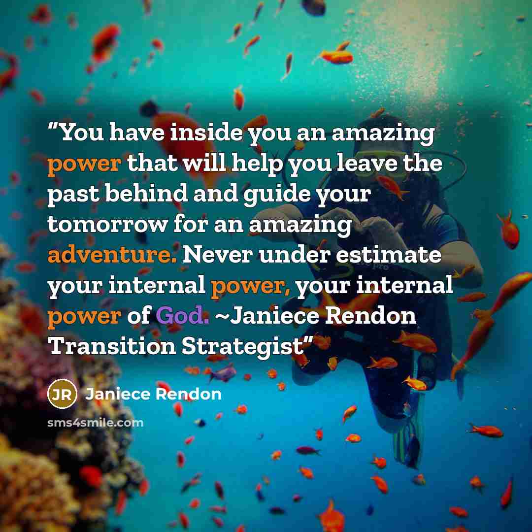 “You have inside you an amazing power that will help you leave the past behind and guide your tomorrow for an amazing adventure. Never under estimate your internal power, your internal power of God. ~Janiece Rendon Transition Strategist” quote by Janiece Rendon