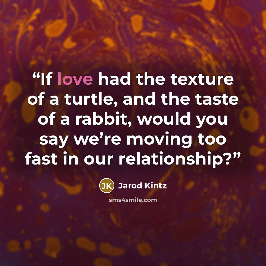 “If love had the texture of a turtle, and the taste of a rabbit, would you say we’re moving too fast in our relationship?” quote by Jarod Kintz
