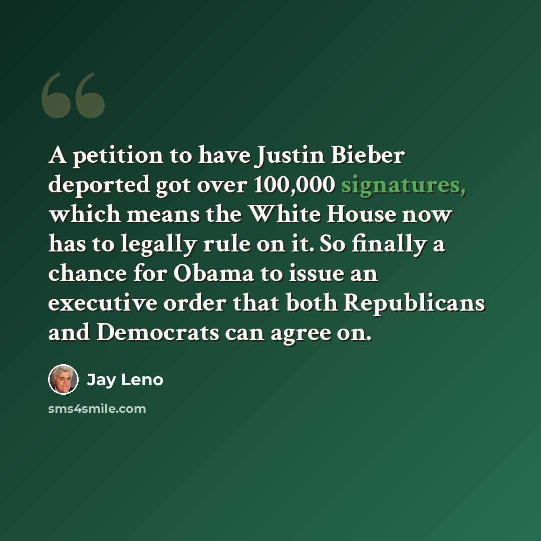 “A petition to have Justin Bieber deported got over 100,000 signatures, which means the White House now has to legally rule on it. So finally a chance for Obama to issue an executive order that both Republicans and Democrats can agree on.” quote by Jay Leno