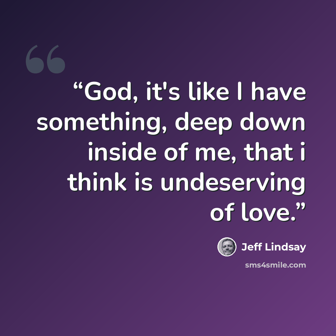 “God, it's like I have something, deep down inside of me, that i think is undeserving of love.” quote by Jeff Lindsay