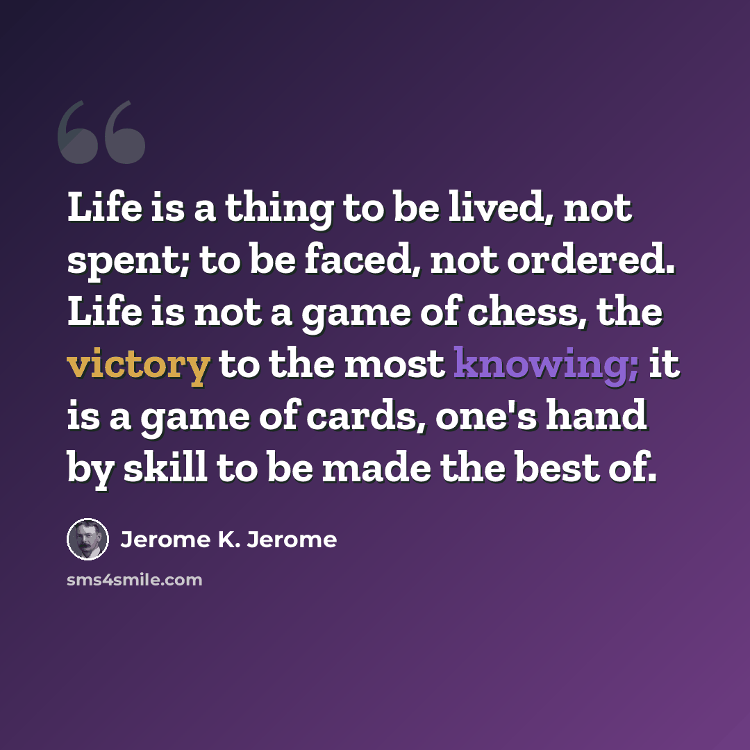 “Life is a thing to be lived, not spent; to be faced, not ordered. Life is not a game of chess, the victory to the most knowing; it is a game of cards, one's hand by skill to be made the best of.” quote by Jerome K. Jerome