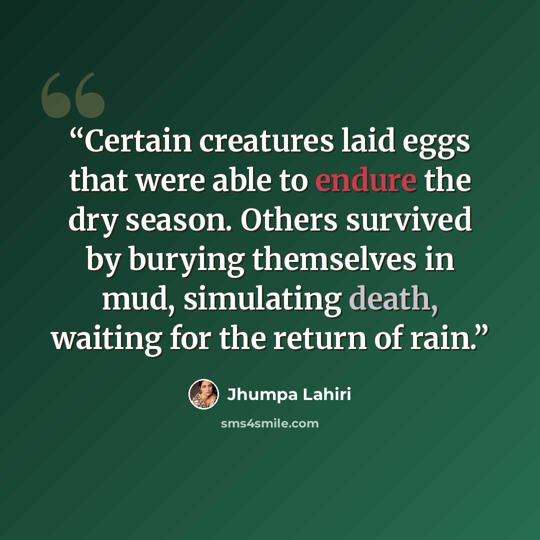 “Certain creatures laid eggs that were able to endure the dry season. Others survived by burying themselves in mud, simulating death, waiting for the return of rain.” quote by Jhumpa Lahiri