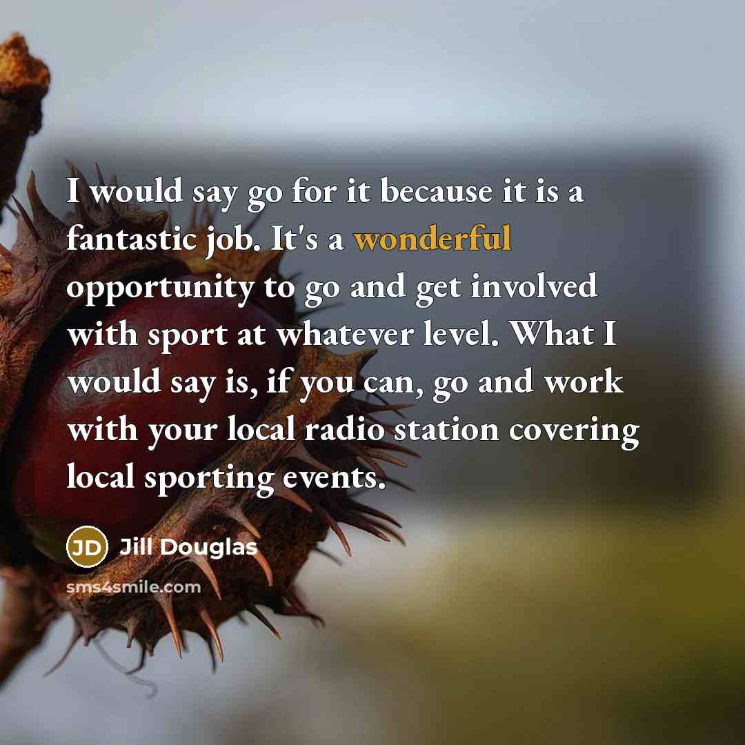 “I would say go for it because it is a fantastic job. It's a wonderful opportunity to go and get involved with sport at whatever level. What I would say is, if you can, go and work with your local radio station covering local sporting events.” quote by Jill Douglas