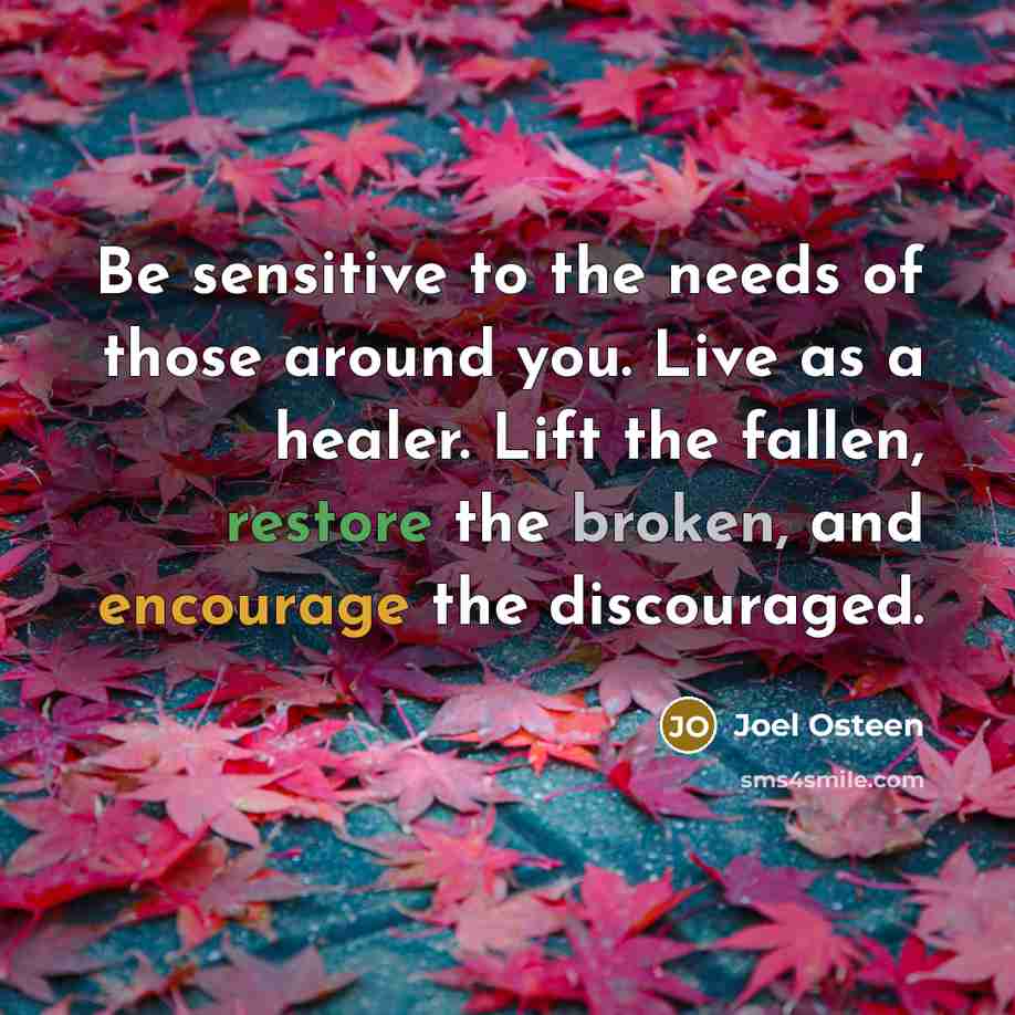 “Be sensitive to the needs of those around you. Live as a healer. Lift the fallen, restore the broken, and encourage the discouraged.” quote by Joel Osteen