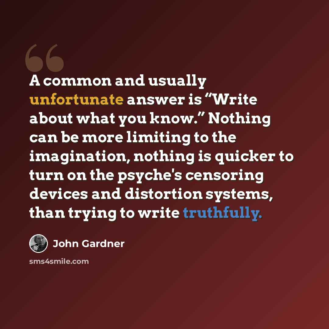 “A common and usually unfortunate answer is “Write about what you know.” Nothing can be more limiting to the imagination, nothing is quicker to turn on the psyche's censoring devices and distortion systems, than trying to write truthfully.” quote by John Gardner