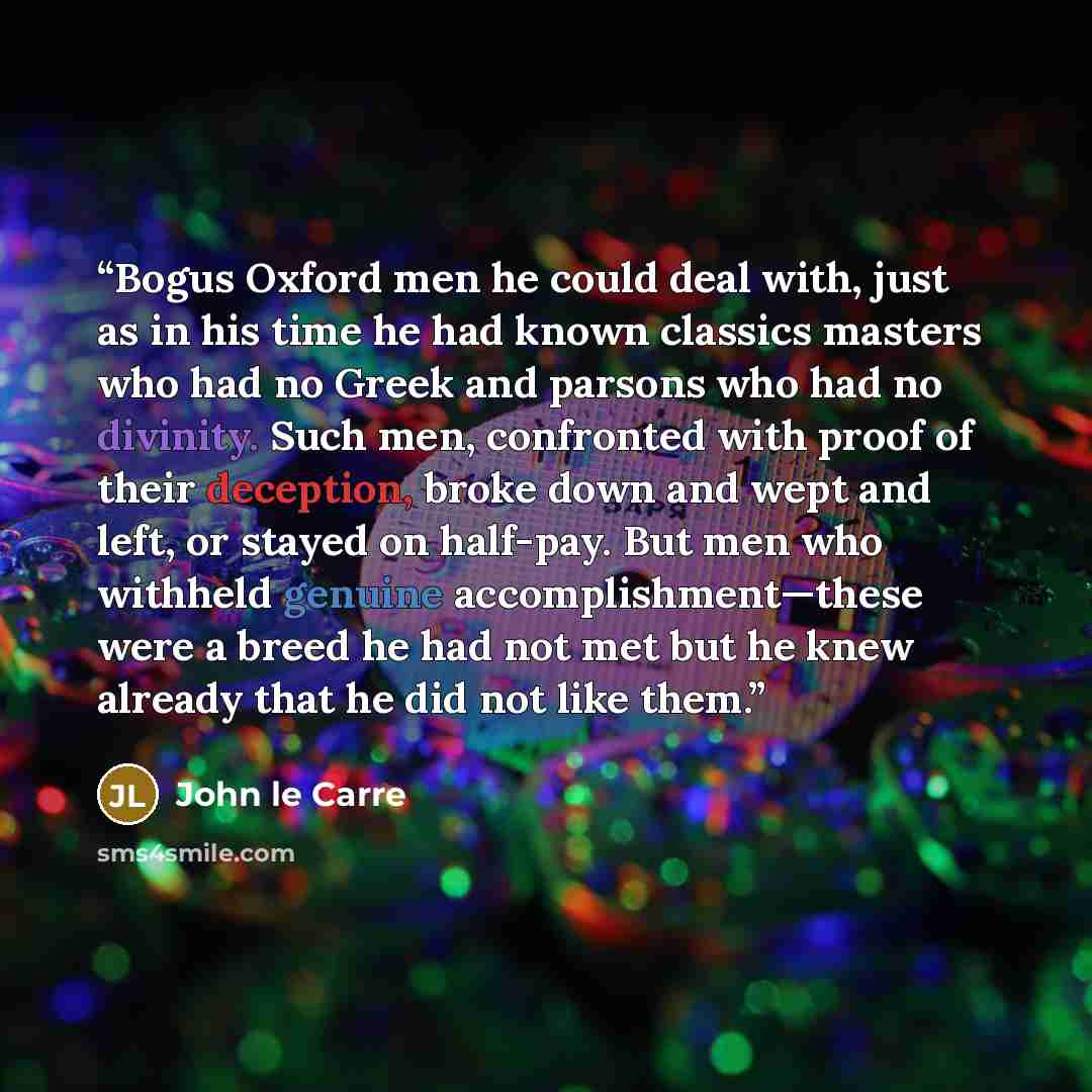 “Bogus Oxford men he could deal with, just as in his time he had known classics masters who had no Greek and parsons who had no divinity. Such men, confronted with proof of their deception, broke down and wept and left, or stayed on half-pay. But men who withheld genuine accomplishment—these were a…” quote by John le Carré
