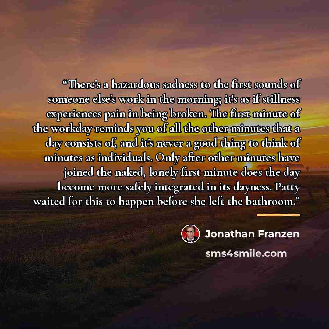 “There's a hazardous sadness to the first sounds of someone else's work in the morning; it's as if stillness experiences pain in being broken. The first minute of the workday reminds you of all the other minutes that a day consists of, and it's never a good thing to think of minutes as individuals…” quote by Jonathan Franzen