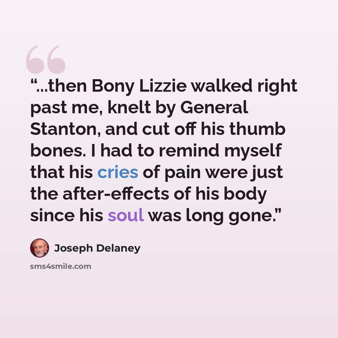 “...then Bony Lizzie walked right past me, knelt by General Stanton, and cut off his thumb bones. I had to remind myself that his cries of pain were just the after-effects of his body since his soul was long gone.” quote by Joseph Delaney