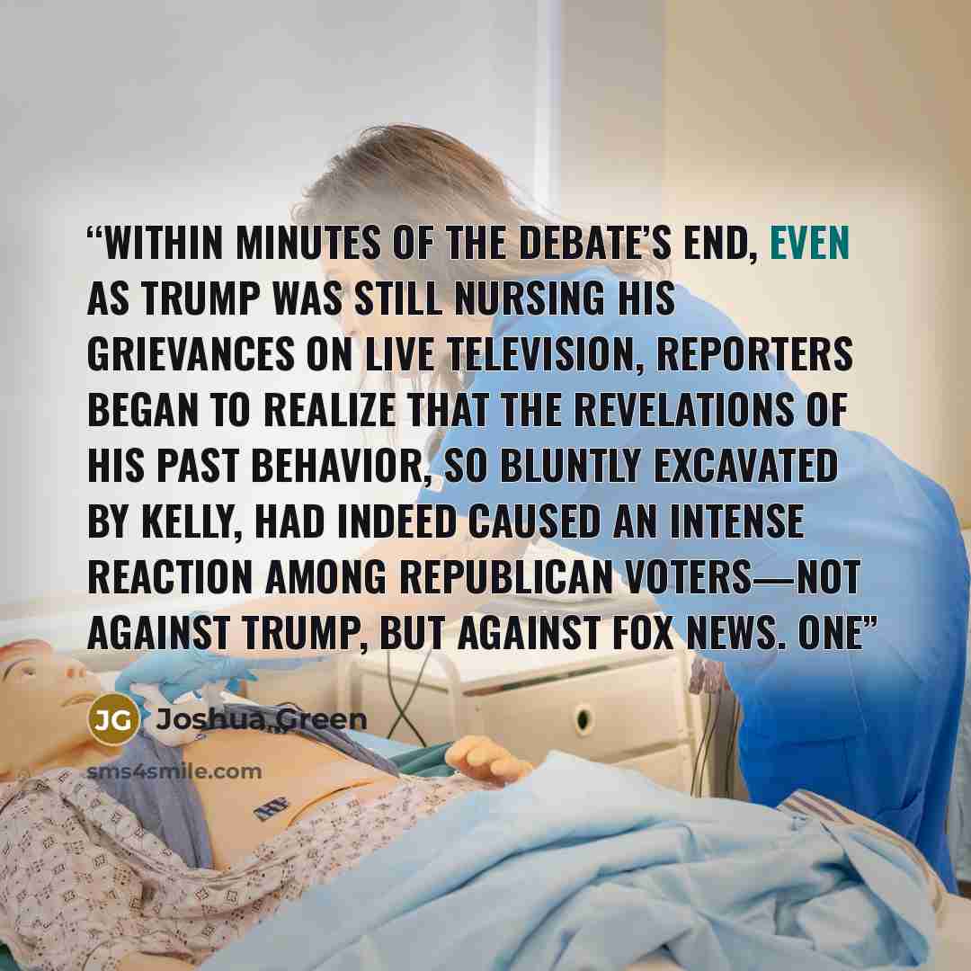 “Within minutes of the debate’s end, even as Trump was still nursing his grievances on live television, reporters began to realize that the revelations of his past behavior, so bluntly excavated by Kelly, had indeed caused an intense reaction among Republican voters—not against Trump, but against…” quote by Joshua Green