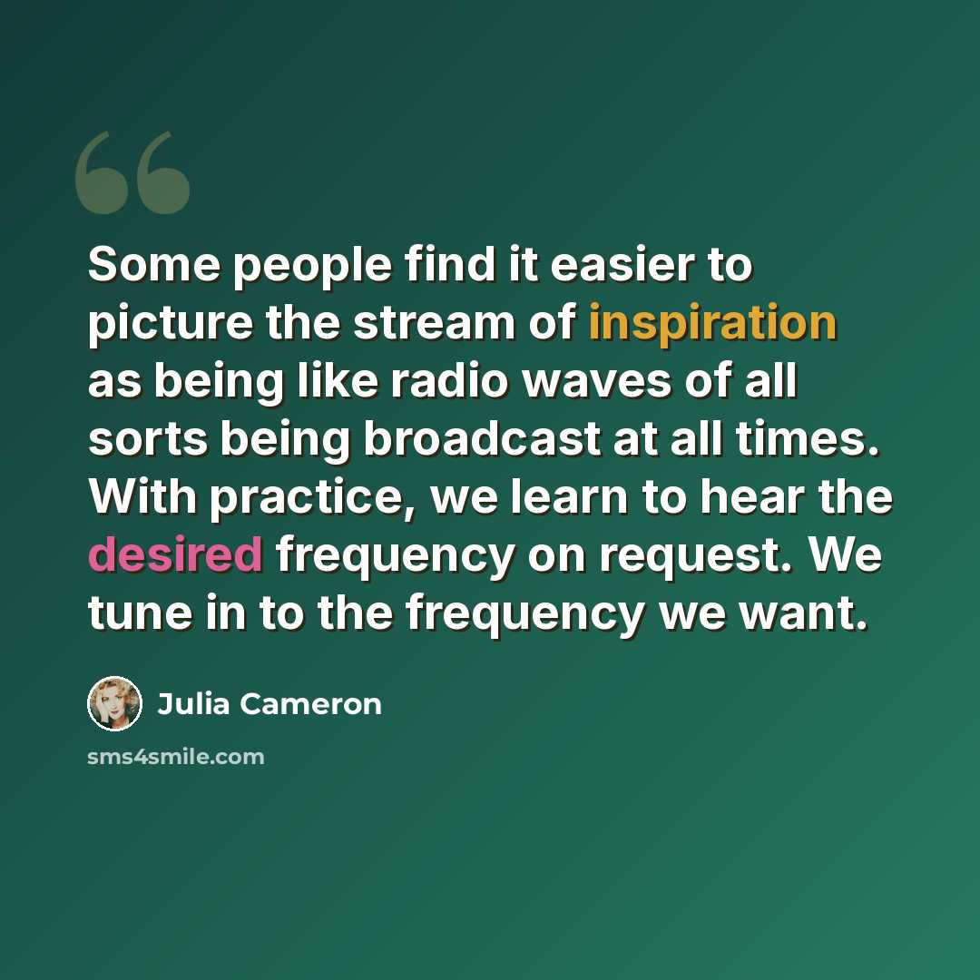 “Some people find it easier to picture the stream of inspiration as being like radio waves of all sorts being broadcast at all times. With practice, we learn to hear the desired frequency on request. We tune in to the frequency we want.” quote by Julia Cameron