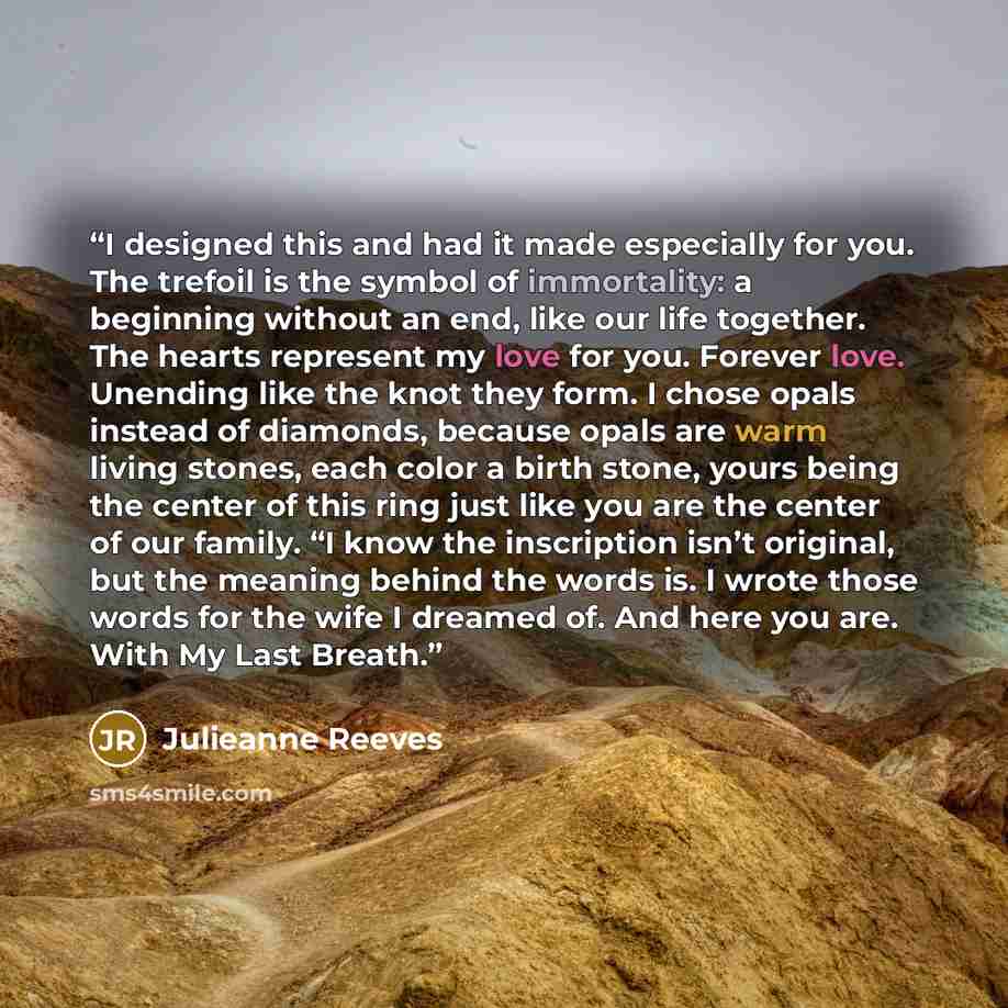 “I designed this and had it made especially for you. The trefoil is the symbol of immortality: a beginning without an end, like our life together. The hearts represent my love for you. Forever love. Unending like the knot they form. I chose opals instead of diamonds, because opals are warm living…” quote by Julieanne Reeves