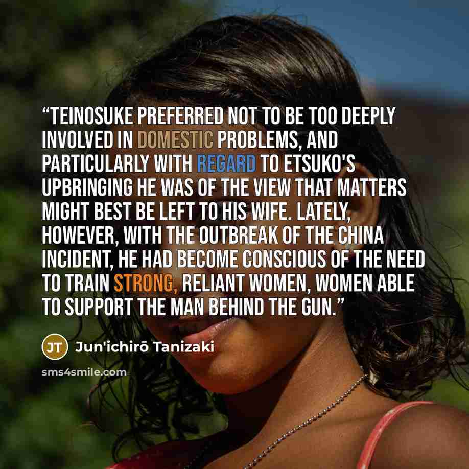 “Teinosuke preferred not to be too deeply involved in domestic problems, and particularly with regard to Etsuko's upbringing he was of the view that matters might best be left to his wife. Lately, however, with the outbreak of the China Incident, he had become conscious of the need to train strong…” quote by Jun'ichirō Tanizaki