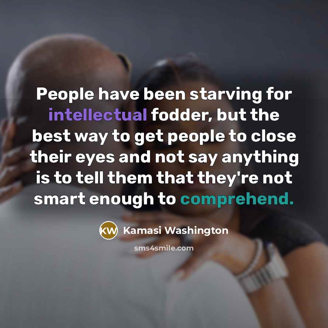 “People have been starving for intellectual fodder, but the best way to get people to close their eyes and not say anything is to tell them that they're not smart enough to comprehend.” quote by Kamasi Washington