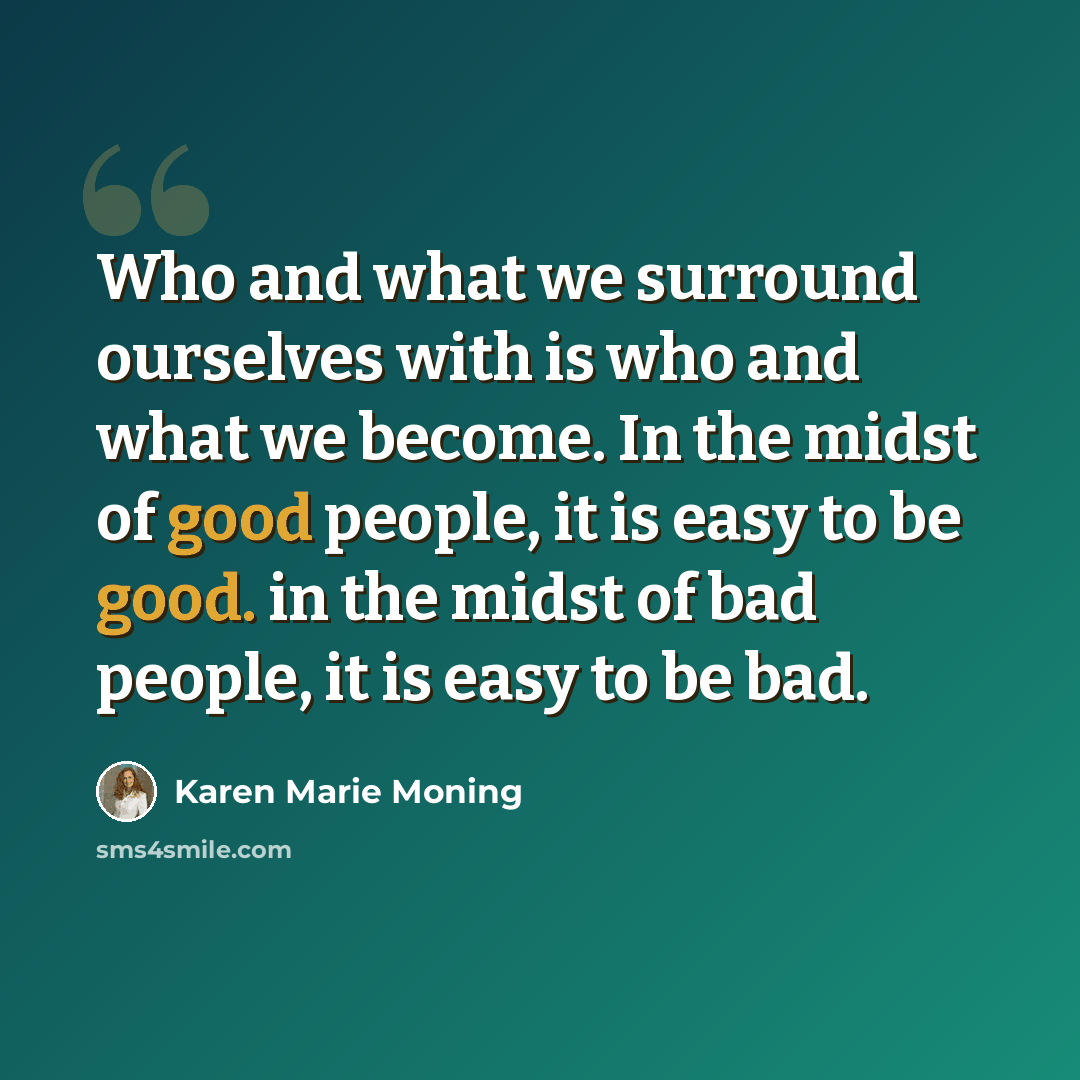 “Who and what we surround ourselves with is who and what we become. In the midst of good people, it is easy to be good. in the midst of bad people, it is easy to be bad.” quote by Karen Marie Moning