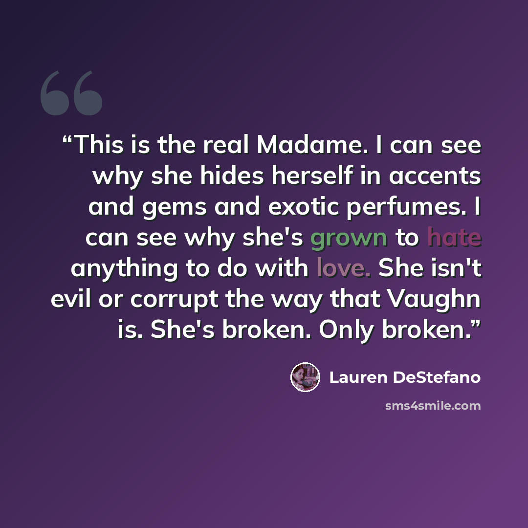 “This is the real Madame. I can see why she hides herself in accents and gems and exotic perfumes. I can see why she's grown to hate anything to do with love. She isn't evil or corrupt the way that Vaughn is. She's broken. Only broken.” quote by Lauren DeStefano