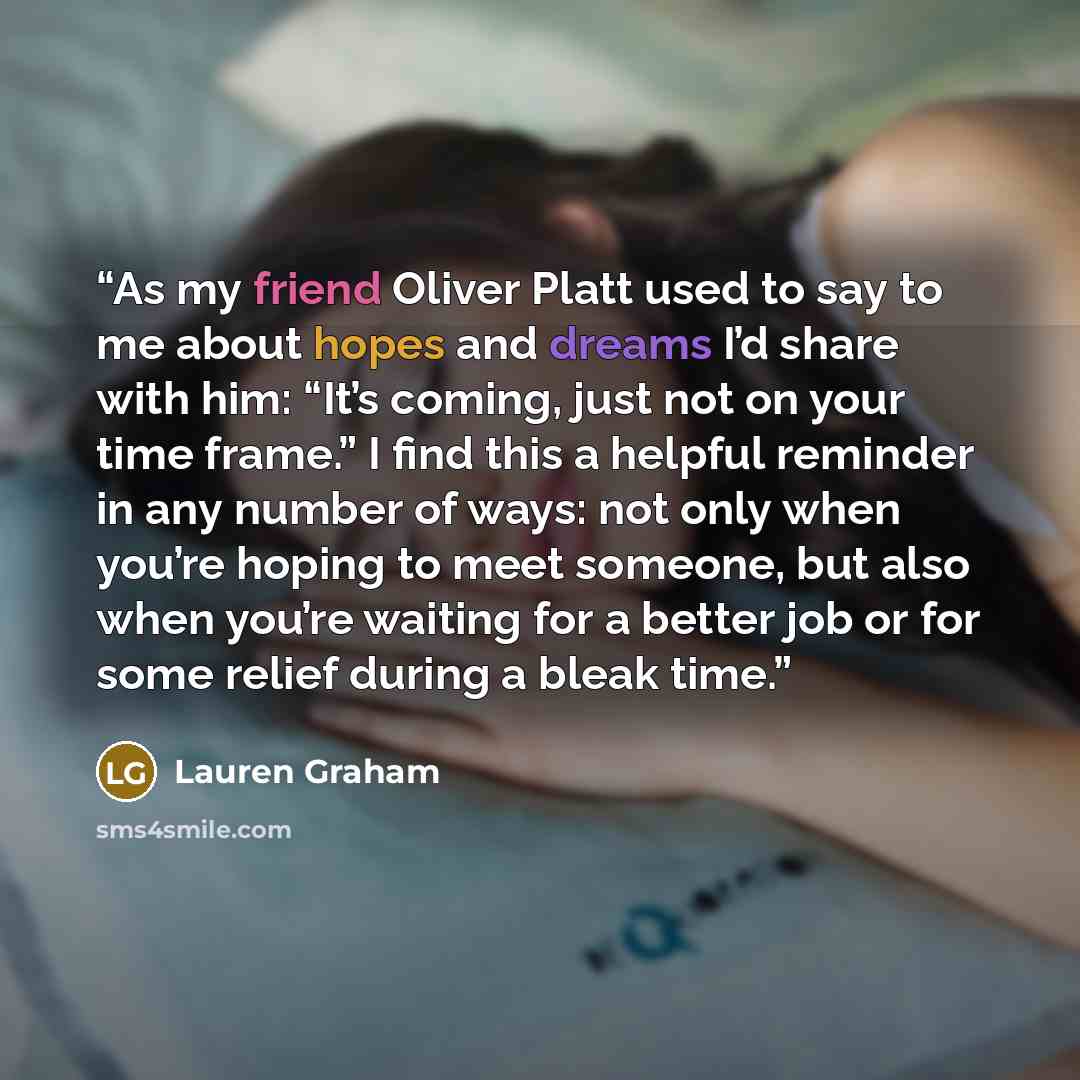 “As my friend Oliver Platt used to say to me about hopes and dreams I’d share with him: “It’s coming, just not on your time frame.” I find this a helpful reminder in any number of ways: not only when you’re hoping to meet someone, but also when you’re waiting for a better job or for some relief…” quote by Lauren Graham