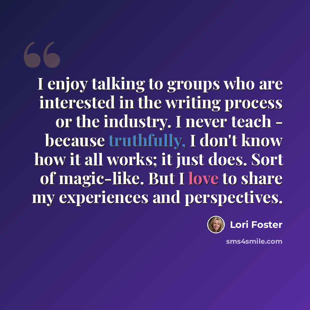 “I enjoy talking to groups who are interested in the writing process or the industry. I never teach - because truthfully, I don't know how it all works; it just does. Sort of magic-like. But I love to share my experiences and perspectives.” quote by Lori Foster