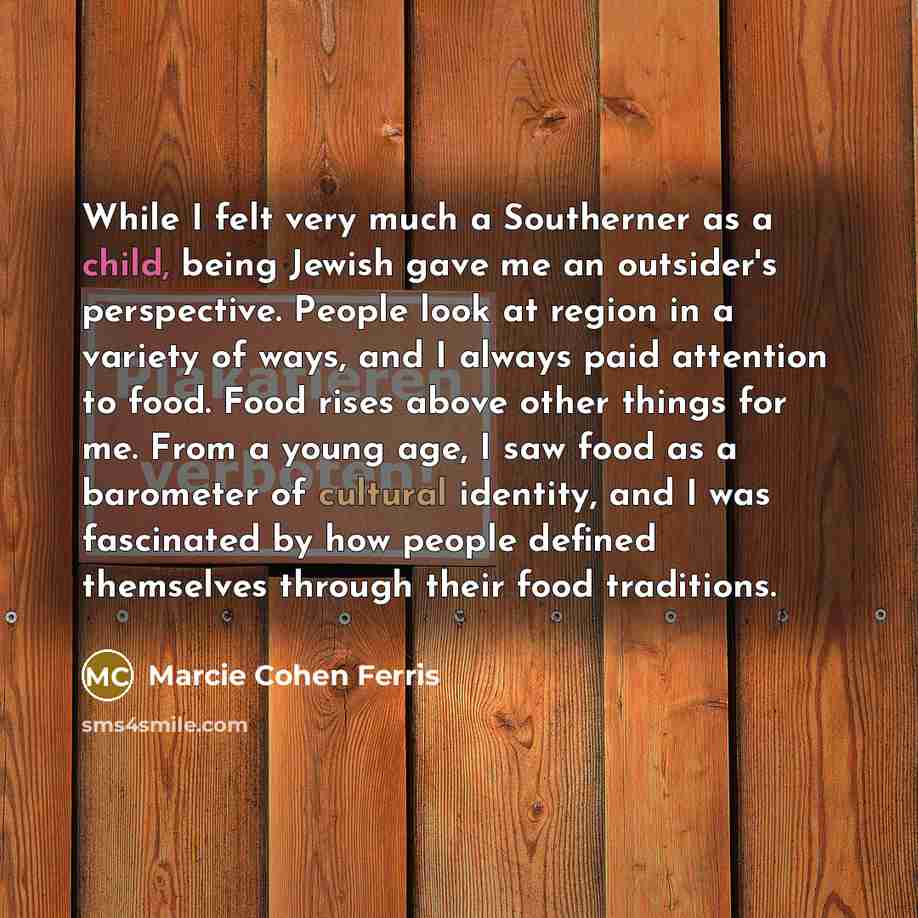 “While I felt very much a Southerner as a child, being Jewish gave me an outsider's perspective. People look at region in a variety of ways, and I always paid attention to food. Food rises above other things for me. From a young age, I saw food as a barometer of cultural identity, and I was…” quote by Marcie Cohen Ferris