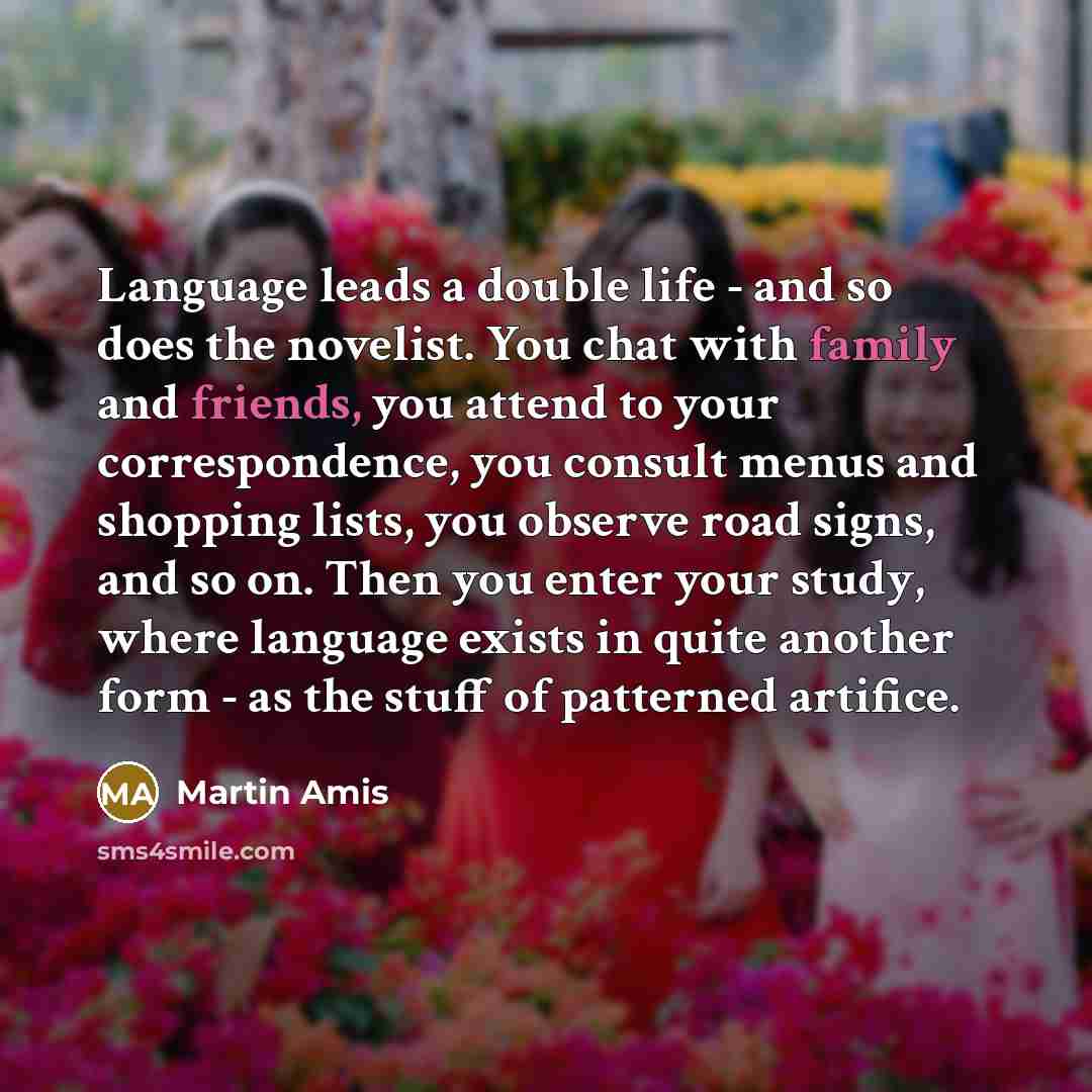 “Language leads a double life - and so does the novelist. You chat with family and friends, you attend to your correspondence, you consult menus and shopping lists, you observe road signs, and so on. Then you enter your study, where language exists in quite another form - as the stuff of patterned…” quote by Martin Amis
