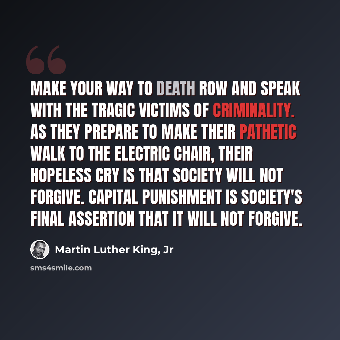 “Make your way to death row and speak with the tragic victims of criminality. As they prepare to make their pathetic walk to the electric chair, their hopeless cry is that society will not forgive. Capital punishment is society's final assertion that it will not forgive.” quote by Martin Luther King, Jr