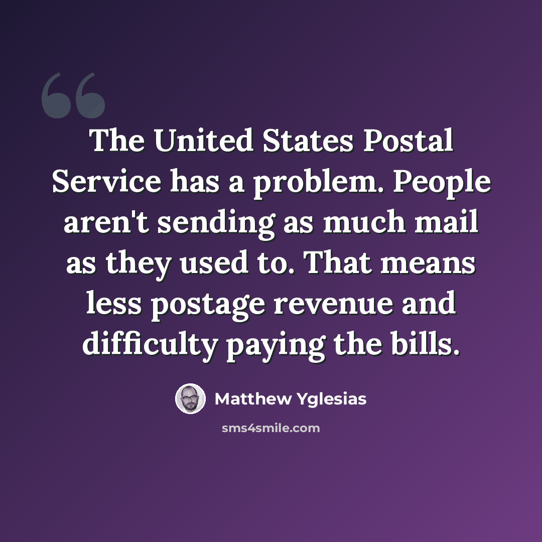 “The United States Postal Service has a problem. People aren't sending as much mail as they used to. That means less postage revenue and difficulty paying the bills.” quote by Matthew Yglesias
