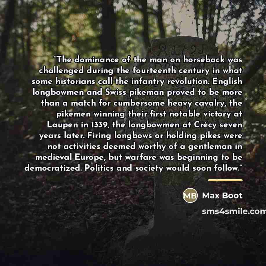 “The dominance of the man on horseback was challenged during the fourteenth century in what some historians call the infantry revolution. English longbowmen and Swiss pikeman proved to be more than a match for cumbersome heavy cavalry, the pikemen winning their first notable victory at Laupen in…” quote by Max Boot