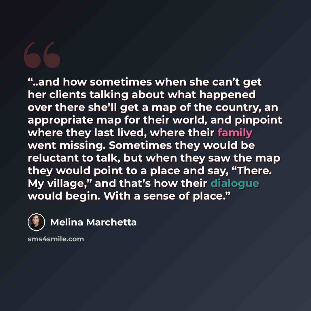 “..and how sometimes when she can’t get her clients talking about what happened over there she’ll get a map of the country, an appropriate map for their world, and pinpoint where they last lived, where their family went missing. Sometimes they would be reluctant to talk, but when they saw the map…” quote by Melina Marchetta