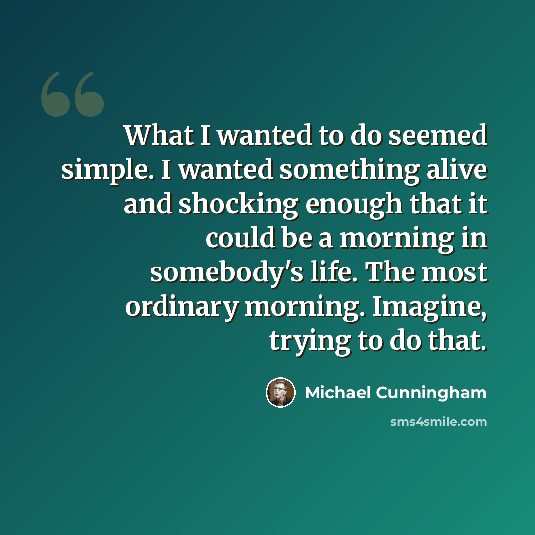 “What I wanted to do seemed simple. I wanted something alive and shocking enough that it could be a morning in somebody's life. The most ordinary morning. Imagine, trying to do that.” quote by Michael Cunningham