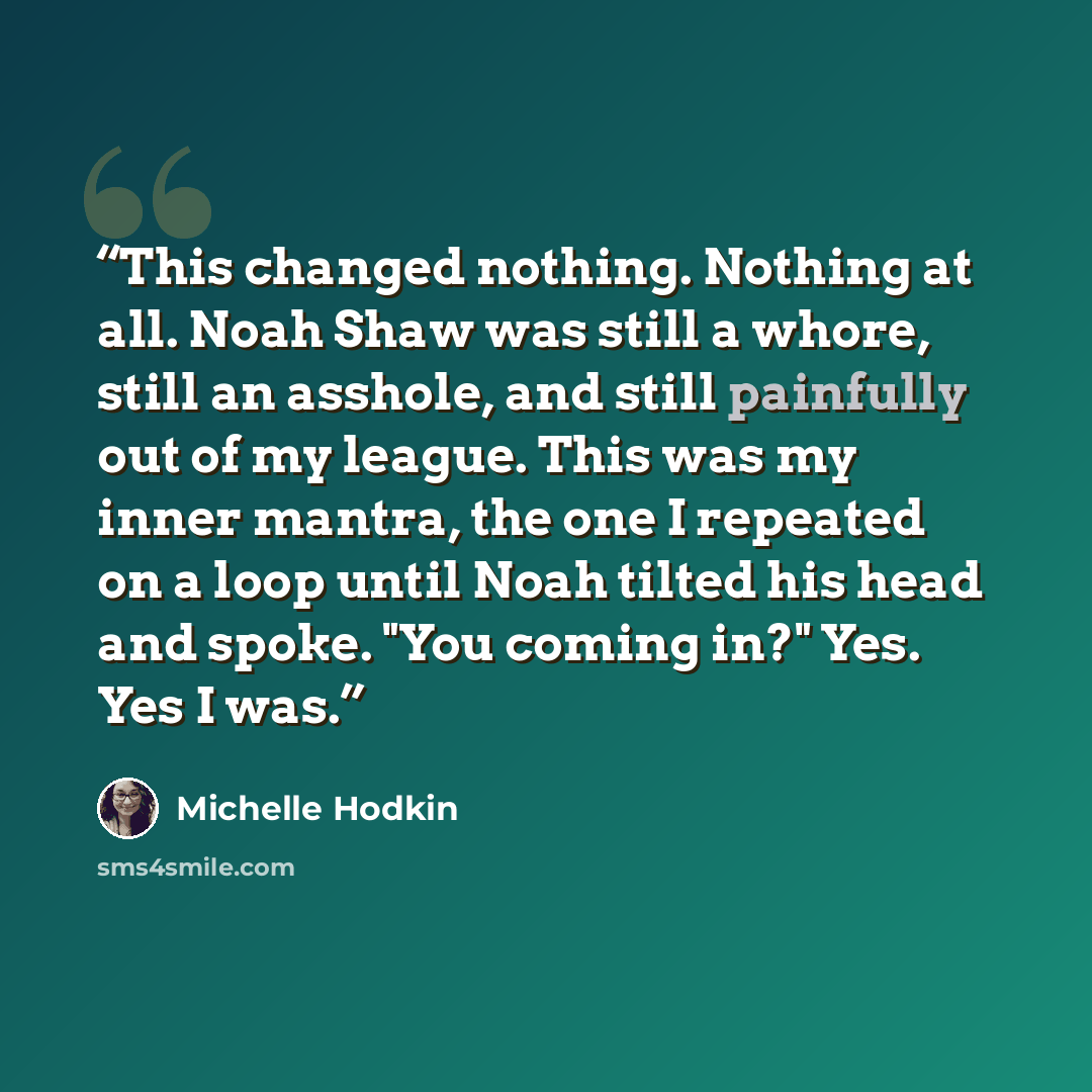 “This changed nothing. Nothing at all. Noah Shaw was still a whore, still an asshole, and still painfully out of my league. This was my inner mantra, the one I repeated on a loop until Noah tilted his head and spoke. "You coming in?" Yes. Yes I was.” quote by Michelle Hodkin