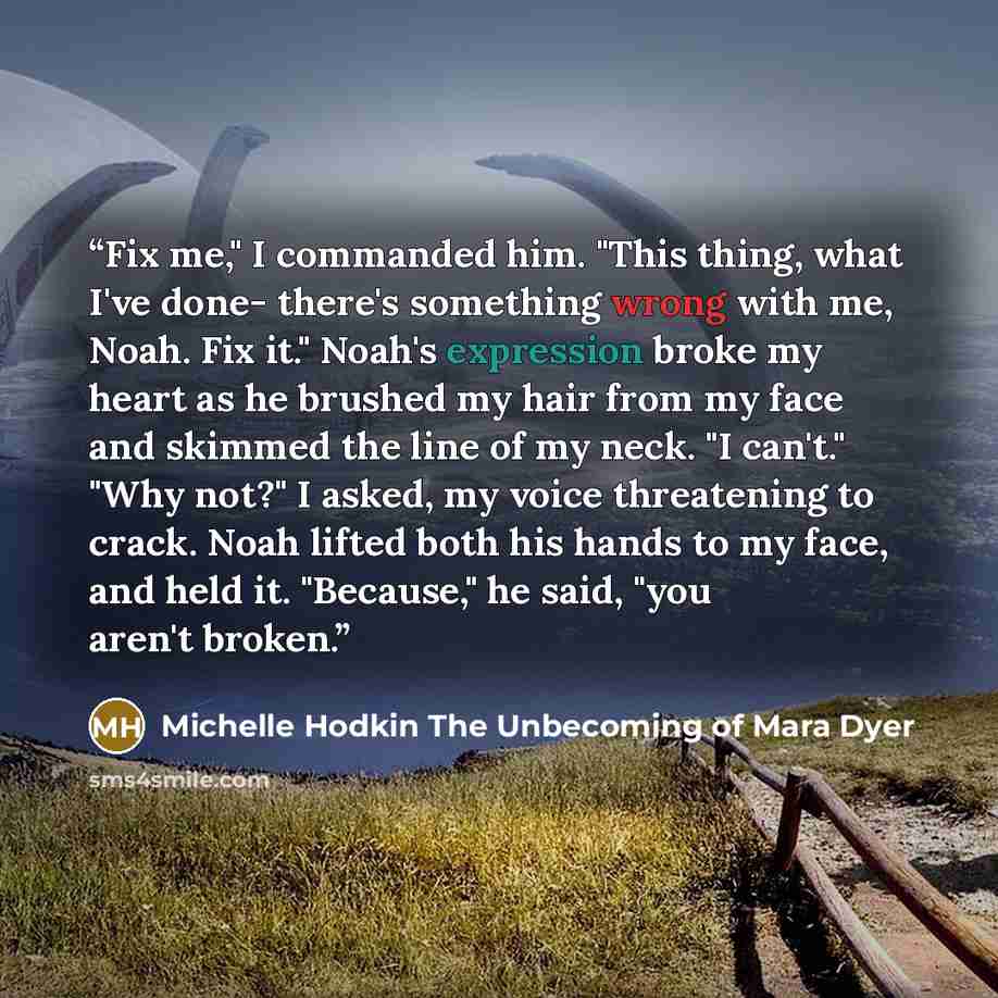 “Fix me," I commanded him. "This thing, what I've done- there's something wrong with me, Noah. Fix it." Noah's expression broke my heart as he brushed my hair from my face and skimmed the line of my neck. "I can't." "Why not?" I asked, my voice threatening to crack. Noah lifted both his hands to my…” quote by Michelle Hodkin The Unbecoming of Mara Dyer