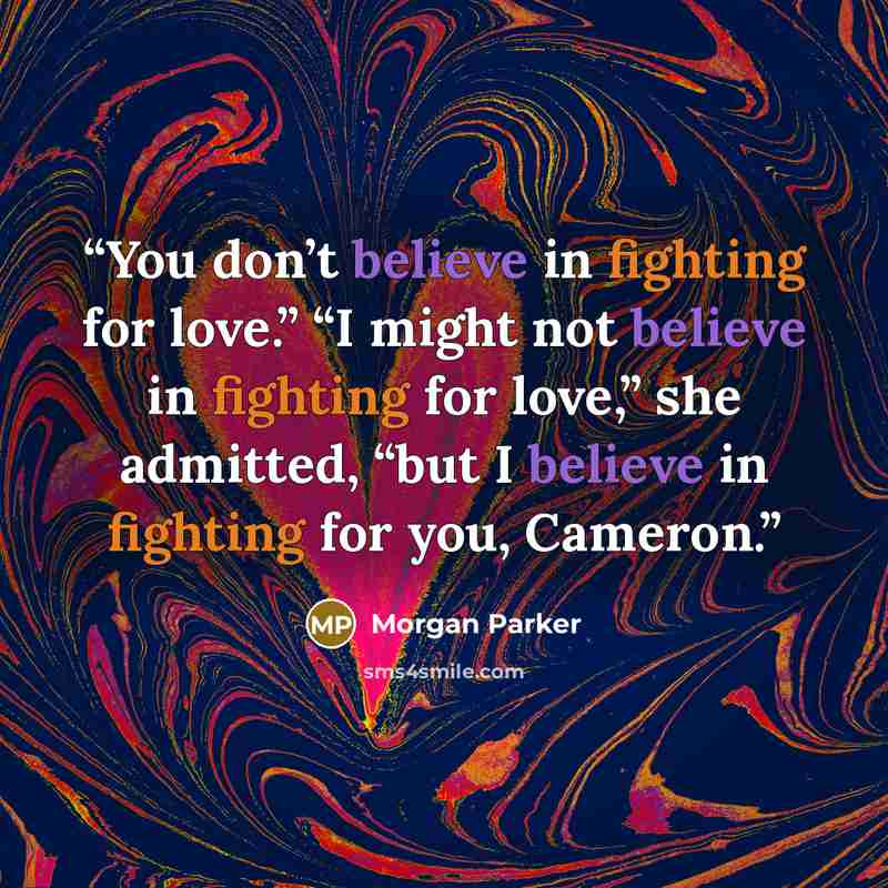 “You don’t believe in fighting for love.” “I might not believe in fighting for love,” she admitted, “but I believe in fighting for you, Cameron.” quote by Morgan Parker