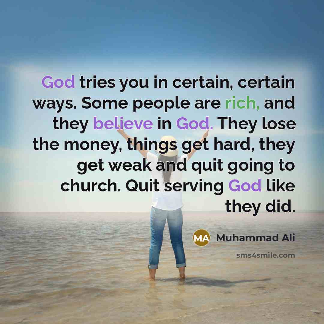 “God tries you in certain, certain ways. Some people are rich, and they believe in God. They lose the money, things get hard, they get weak and quit going to church. Quit serving God like they did.” quote by Muhammad Ali