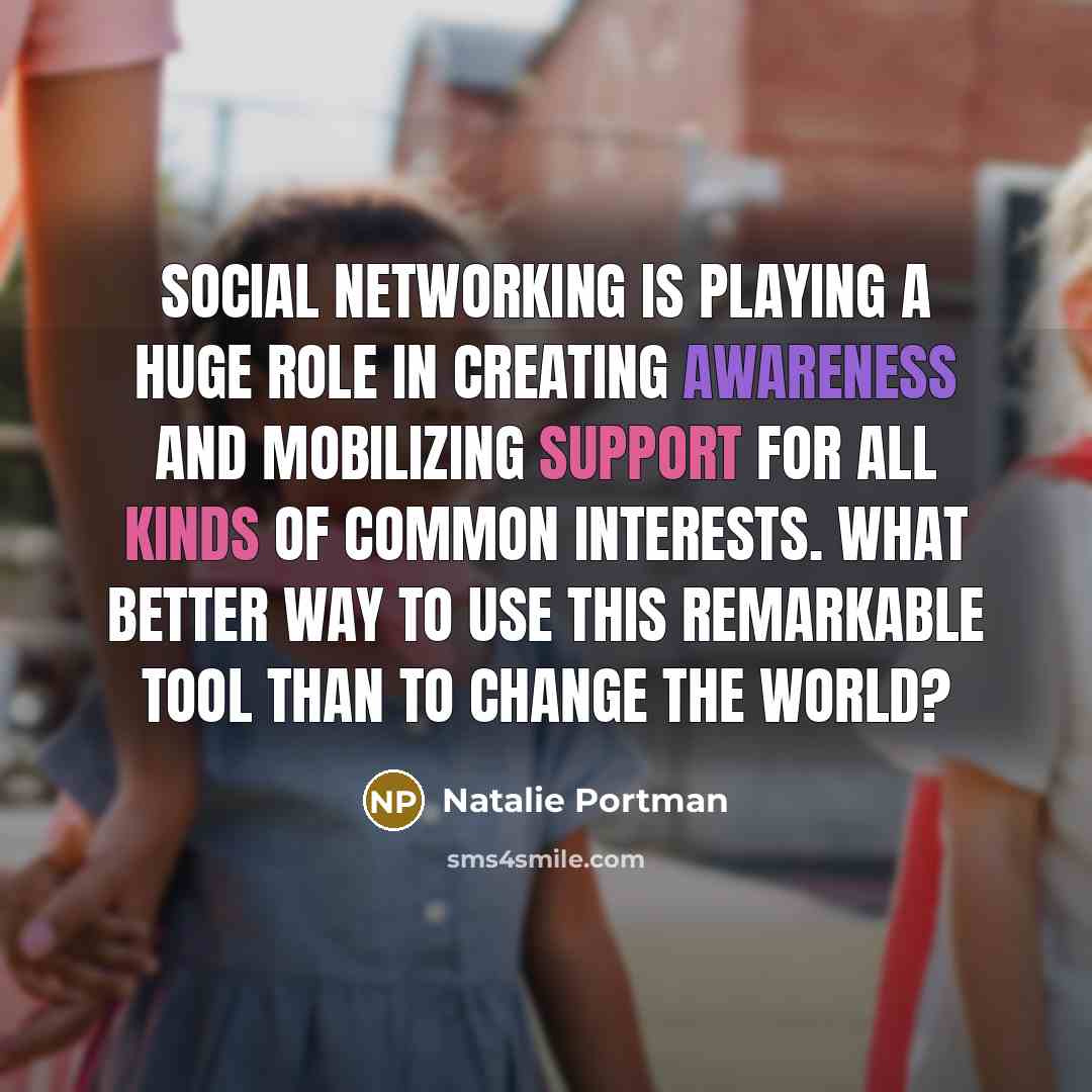 “Social networking is playing a huge role in creating awareness and mobilizing support for all kinds of common interests. What better way to use this remarkable tool than to change the world?” quote by Natalie Portman
