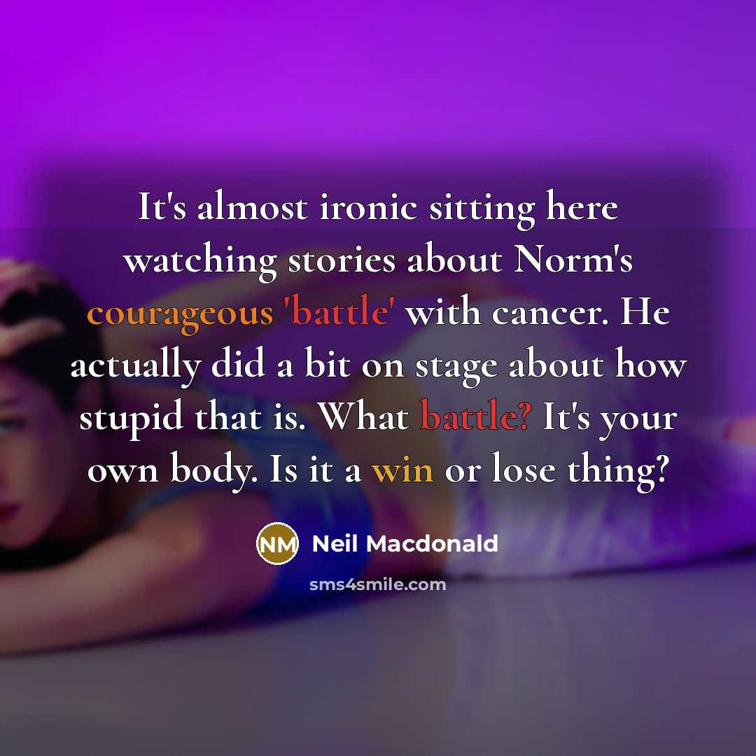 “It's almost ironic sitting here watching stories about Norm's courageous 'battle' with cancer. He actually did a bit on stage about how stupid that is. What battle? It's your own body. Is it a win or lose thing?” quote by Neil Macdonald