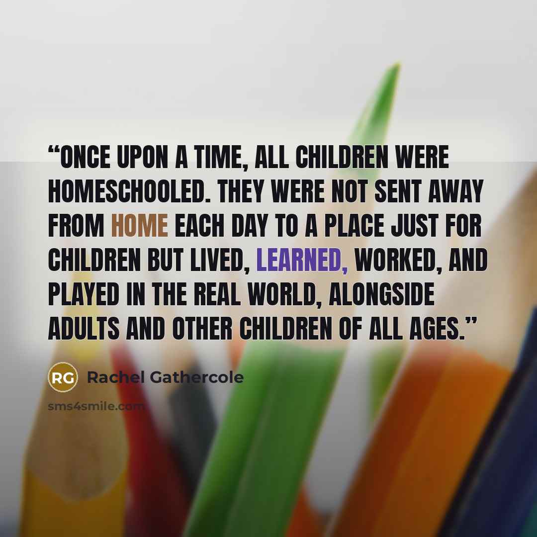 “Once upon a time, all children were homeschooled. They were not sent away from home each day to a place just for children but lived, learned, worked, and played in the real world, alongside adults and other children of all ages.” quote by Rachel Gathercole