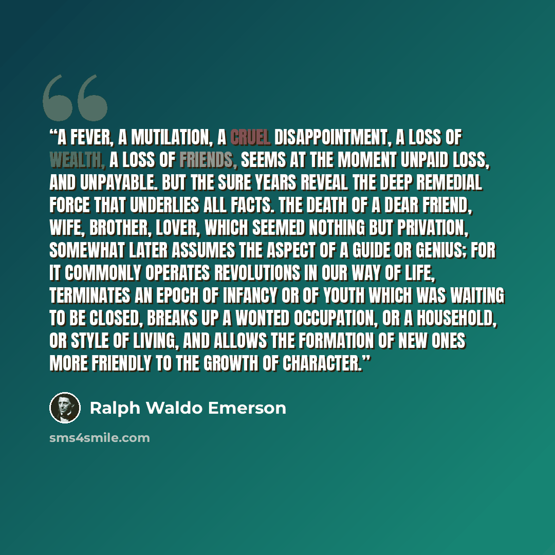 “A fever, a mutilation, a cruel disappointment, a loss of wealth, a loss of friends, seems at the moment unpaid loss, and unpayable. But the sure years reveal the deep remedial force that underlies all facts. The death of a dear friend, wife, brother, lover, which seemed nothing but privation…” quote by Ralph Waldo Emerson