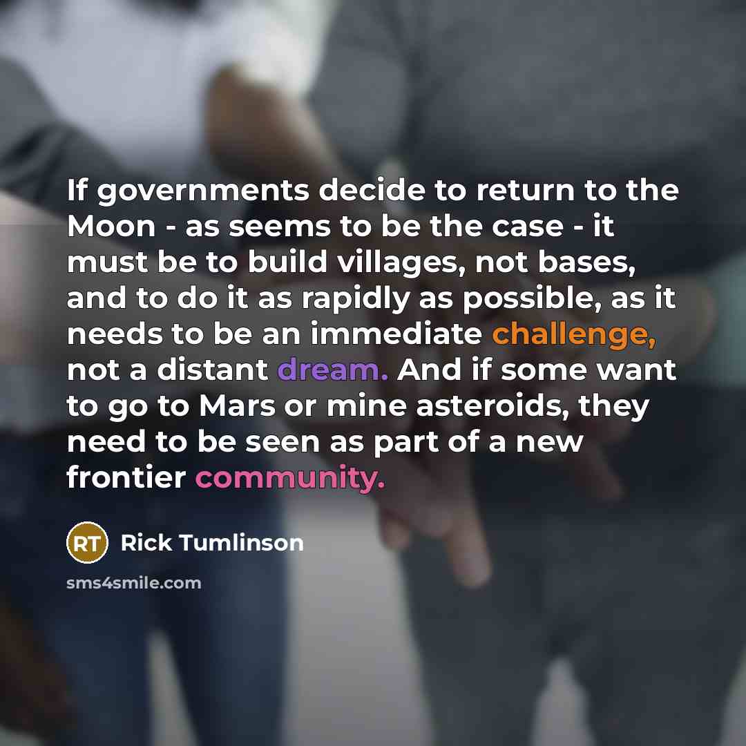 “If governments decide to return to the Moon - as seems to be the case - it must be to build villages, not bases, and to do it as rapidly as possible, as it needs to be an immediate challenge, not a distant dream. And if some want to go to Mars or mine asteroids, they need to be seen as part of a…” quote by Rick Tumlinson