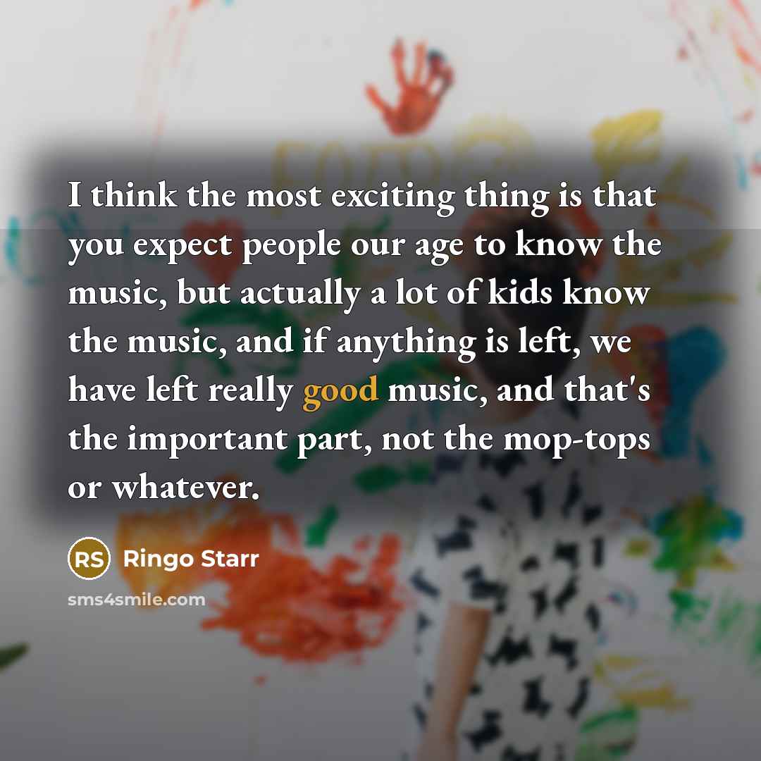 “I think the most exciting thing is that you expect people our age to know the music, but actually a lot of kids know the music, and if anything is left, we have left really good music, and that's the important part, not the mop-tops or whatever.” quote by Ringo Starr