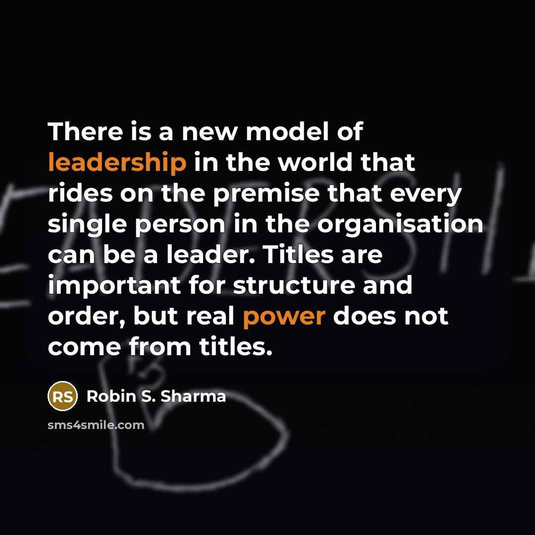 “There is a new model of leadership in the world that rides on the premise that every single person in the organisation can be a leader. Titles are important for structure and order, but real power does not come from titles.” quote by Robin S. Sharma