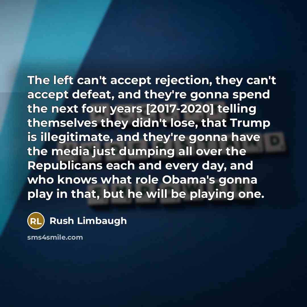 “The left can't accept rejection, they can't accept defeat, and they're gonna spend the next four years [2017-2020] telling themselves they didn't lose, that Trump is illegitimate, and they're gonna have the media just dumping all over the Republicans each and every day, and who knows what role…” quote by Rush Limbaugh