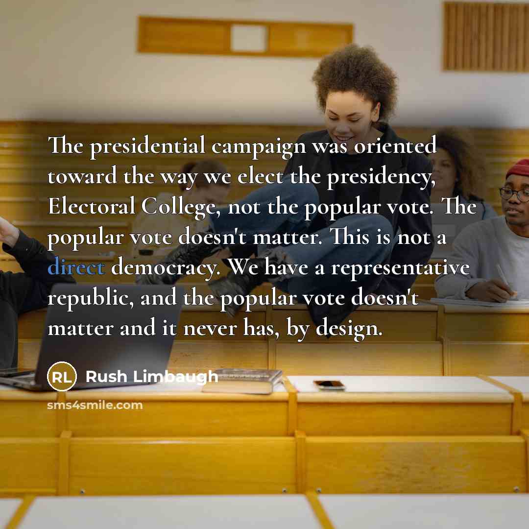“The presidential campaign was oriented toward the way we elect the presidency, Electoral College, not the popular vote. The popular vote doesn't matter. This is not a direct democracy. We have a representative republic, and the popular vote doesn't matter and it never has, by design.” quote by Rush Limbaugh
