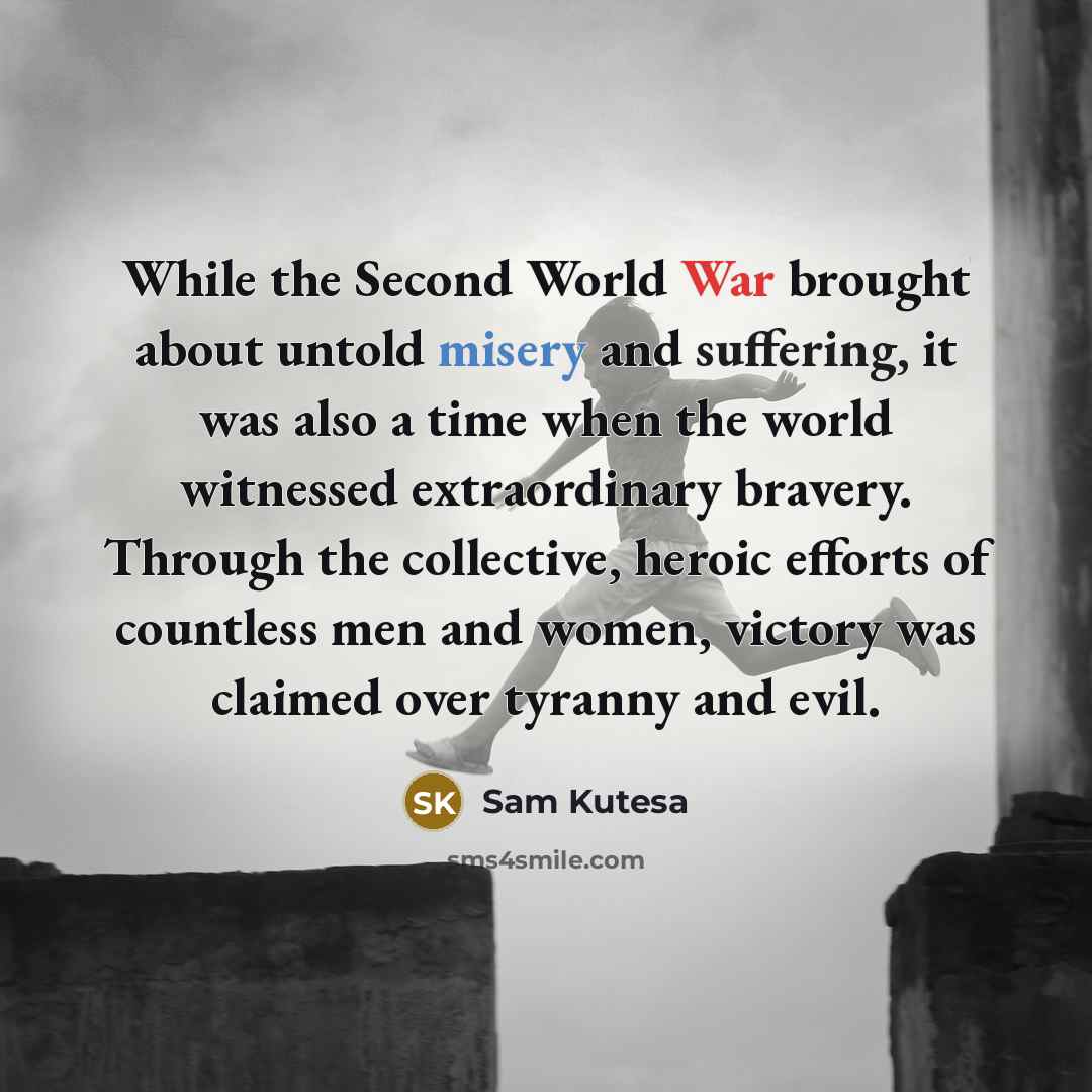 “While the Second World War brought about untold misery and suffering, it was also a time when the world witnessed extraordinary bravery. Through the collective, heroic efforts of countless men and women, victory was claimed over tyranny and evil.” quote by Sam Kutesa
