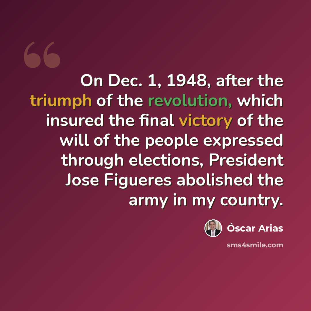 “On Dec. 1, 1948, after the triumph of the revolution, which insured the final victory of the will of the people expressed through elections, President Jose Figueres abolished the army in my country.” quote by Óscar Arias