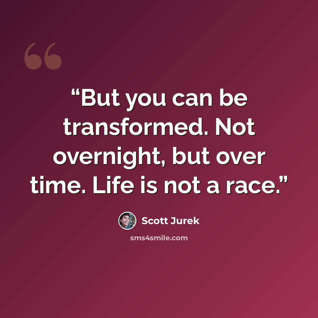 “But you can be transformed. Not overnight, but over time. Life is not a race.” quote by Scott Jurek
