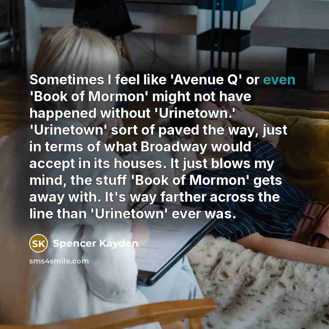 “Sometimes I feel like 'Avenue Q' or even 'Book of Mormon' might not have happened without 'Urinetown.' 'Urinetown' sort of paved the way, just in terms of what Broadway would accept in its houses. It just blows my mind, the stuff 'Book of Mormon' gets away with. It's way farther across the line…” quote by Spencer Kayden