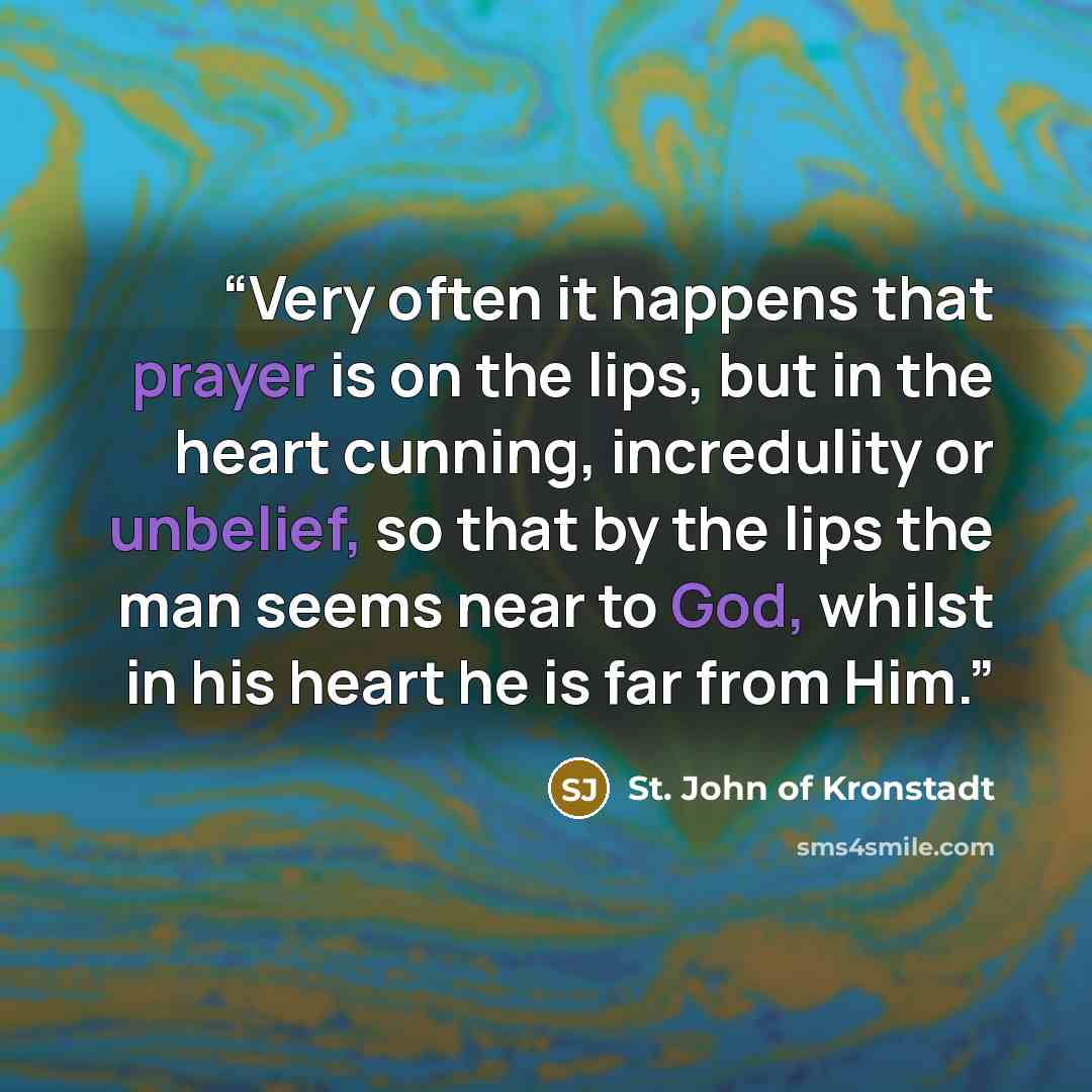“Very often it happens that prayer is on the lips, but in the heart cunning, incredulity or unbelief, so that by the lips the man seems near to God, whilst in his heart he is far from Him.” quote by St. John of Kronstadt