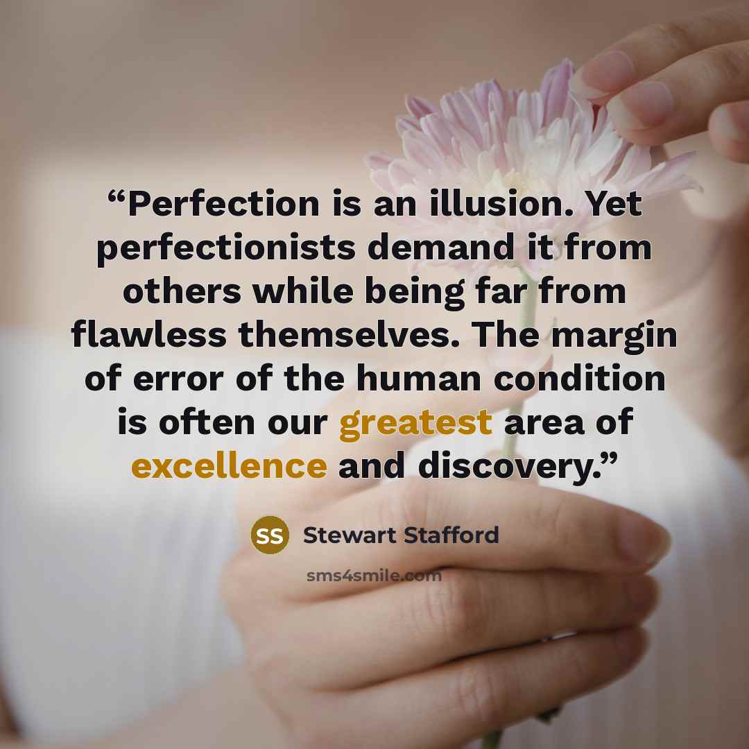 “Perfection is an illusion. Yet perfectionists demand it from others while being far from flawless themselves. The margin of error of the human condition is often our greatest area of excellence and discovery.” quote by Stewart Stafford