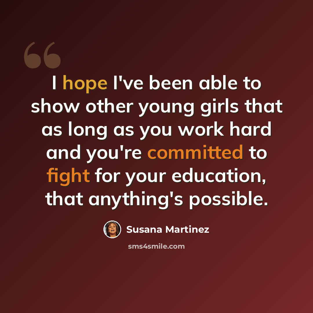 “I hope I've been able to show other young girls that as long as you work hard and you're committed to fight for your education, that anything's possible.” quote by Susana Martinez